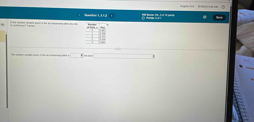 Angela Vick 10/16/24 9:06 AM 
Question 1, 5.1.2 HW Score: 0%, 0 of 10 points 
Points: 0 of 1 
Save 
is the random variable given in the accompanying table discrete 
or continuous? Explain 
The random variable given in the accompanying table is □ because □