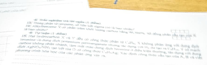 Chể ca thể 
#ê Trác nghiệm trả lởi ngắn (1 điễm) 
13. Trong phần tửừ propene, số tiên kết sigma (6) là bao nhiệu c 
là bào nhiêu? 
14, Alky/benzene X có phần trăm khỏi tượng carbon bằng vậ ngcng sã đầ bhín sấu lại cấ Ý
* Tự tuận (1 điểm) 
15. Hai hydrocarbon X và Y đều có công thức phân tự C.Ha, N không phần ứng vớt dung địcn 
bromine và dụng dịch porassium permanganate những tác dụng với H, dự lạu ra tan t_1=v
dịch Ag VOy 
carbon không phân nhánh, làm mất màu dung địch bromine ở điều kiện thường, tàc dùng với dụng Cử mạch 
phương trình hóa học của các phản ứng xây ra. NH4 tạo kết tủa D có công thực CaHAg: Xãc định công thực cầu lại của Á, B và việt