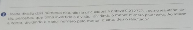 Joana dividiu dois números naturais na calculadora e obteve 0,272727.. como resultado; en- 
tão percebeu que tinha invertido a divisão, dividindo o menor número pelo maior. Ao refazer 
a conta, dividindo o maior número pelo menor, quanto deu o resultado?