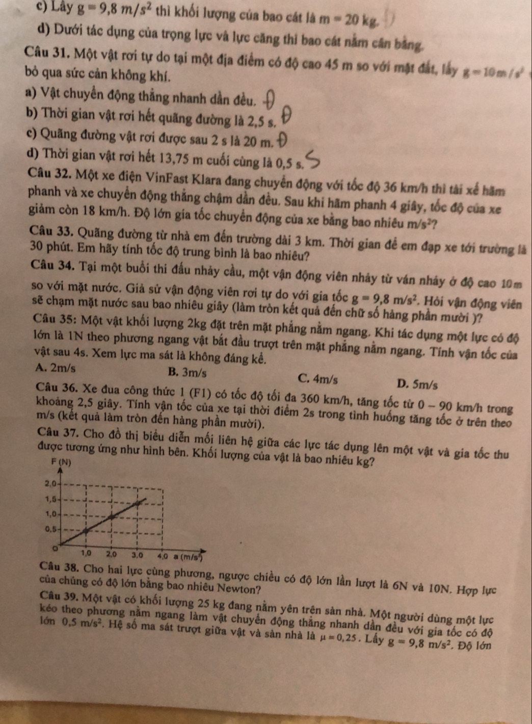 c) Lây g=9,8m/s^2 thì khối lượng của bao cát là m=20kg.
d) Dưới tác dụng của trọng lực và lực căng thi bao cát nằm cân bằng.
Câu 31. Một vật rơi tự do tại một địa điểm có độ cao 45 m so với mặt đất, lấy g=10m/s^2
bỏ qua sức cản không khí.
a) Vật chuyển động thẳng nhanh dần đều.
b) Thời gian vật rơi hết quãng đường là 2,5 s.
c) Quãng đường vật rơi được sau 2 s là 20 m.
d) Thời gian vật rơi hết 13,75 m cuối cùng là 0,5 s.
Câu 32. Một xe điện VinFast Klara đang chuyển động với tốc độ 36 km/h thì tài xế hãm
phanh và xe chuyển động thẳng chậm dần đều. Sau khi hãm phanh 4 giây, tốc độ của xe
giảm còn 18 km/h. Độ lớn gia tốc chuyển động của xe bằng bao nhiều m/s^2 ?
Câu 33. Quãng đường từ nhà em đến trường dài 3 km. Thời gian để em đạp xe tới trường là
30 phút. Em hãy tính tốc độ trung bình là bao nhiêu?
Câu 34. Tại một buổi thi đấu nhảy cầu, một vận động viên nhảy từ ván nháy ở độ cao 10m
so với mặt nước. Giả sử vận động viên rơi tự do với gia tốc g=9,8m/s^2. Hỏi vận động viên
sẽ chạm mặt nước sau bao nhiêu giây (làm tròn kết quả đến chữ số hảng phần mười )?
Câu 35: Một vật khối lượng 2kg đặt trên mặt phẳng nằm ngang. Khi tác dụng một lực có độ
lớn là 1N theo phương ngang vật bắt đầu trượt trên mặt phẳng nằm ngang. Tính vận tốc của
vật sau 4s. Xem lực ma sát là không đáng kể.
A. 2m/s B. 3m/s C. 4m/s D. 5m/s
Câu 36. Xe đua công thức 1 (F1) có tốc độ tối đa 360 km/h, tăng tốc từ 0-90 km/h trong
khoảng 2,5 giây. Tính vận tốc của xe tại thời điểm 2s trong tình huống tăng tốc ở trên theo
m/s (kết quả làm tròn đến hàng phần mười).
Câu 37. Cho đồ thị biểu diễn mối liên hệ giữa các lực tác dụng lên một vật và gia tốc thu
được tương ứng như hình bên lượng của vật là bao nhiêu kg?
Câu 38. Cho hai lực cùng phương, ngược chiều có độ lớn lần lượt là 6N và 10N. Hợp lực
của chúng có độ lớn bằng bao nhiêu Newton?
Câu 39. Một vật có khối lượng 25 kg đang nằm yên trên sản nhà. Một người dùng một lực
kéo Trơng năm ngang làm vật chuyển động thắng nhanh dân đều với gia tốc có độ
lớn 0,5m/s^2. Hệ số ma sát trượt giữa vật và sản nhà là mu =0,25. Lấy g=9,8m/s^2 Độ lớn