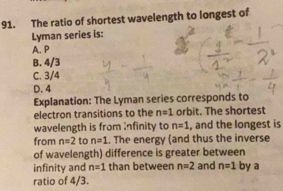 The ratio of shortest wavelength to longest of
Lyman series is:
A. P
B. 4/3
C. 3/4
D. 4
Explanation: The Lyman series corresponds to
electron transitions to the n=1 orbit. The shortest
wavelength is from infinity to n=1 , and the longest is
from n=2 to n=1. The energy (and thus the inverse
of wavelength) difference is greater between
infinity and n=1 than between n=2 and n=1 by a
ratio of 4/3.