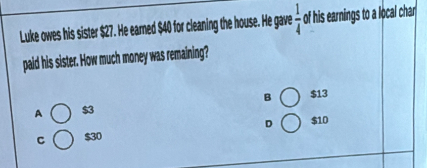 Luke owes his sister $27. He earned $40 for cleaning the house. He gave  1/4  of his earnings to a local char
paid his sister. How much money was remaining?
A $3 B $13
C $30 D $10