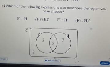 Which of the following expressions also describes the region you
have shaded?
F∪ H (F∩ H)' F∩ H (F∪ H)'
ξ
F H
2 7
8
3
resus Watch video