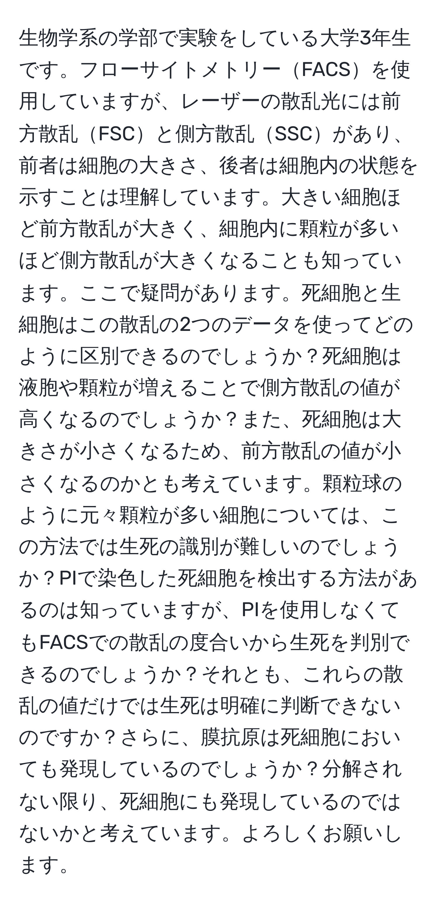 生物学系の学部で実験をしている大学3年生です。フローサイトメトリーFACSを使用していますが、レーザーの散乱光には前方散乱FSCと側方散乱SSCがあり、前者は細胞の大きさ、後者は細胞内の状態を示すことは理解しています。大きい細胞ほど前方散乱が大きく、細胞内に顆粒が多いほど側方散乱が大きくなることも知っています。ここで疑問があります。死細胞と生細胞はこの散乱の2つのデータを使ってどのように区別できるのでしょうか？死細胞は液胞や顆粒が増えることで側方散乱の値が高くなるのでしょうか？また、死細胞は大きさが小さくなるため、前方散乱の値が小さくなるのかとも考えています。顆粒球のように元々顆粒が多い細胞については、この方法では生死の識別が難しいのでしょうか？PIで染色した死細胞を検出する方法があるのは知っていますが、PIを使用しなくてもFACSでの散乱の度合いから生死を判別できるのでしょうか？それとも、これらの散乱の値だけでは生死は明確に判断できないのですか？さらに、膜抗原は死細胞においても発現しているのでしょうか？分解されない限り、死細胞にも発現しているのではないかと考えています。よろしくお願いします。