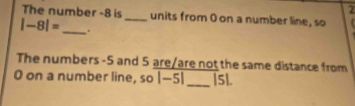 The number -8 is _units from 0 on a number line, so
|-8|= _. 
The numbers -5 and 5 are/are not the same distance from
O on a number line, so |-5| _| 5l.