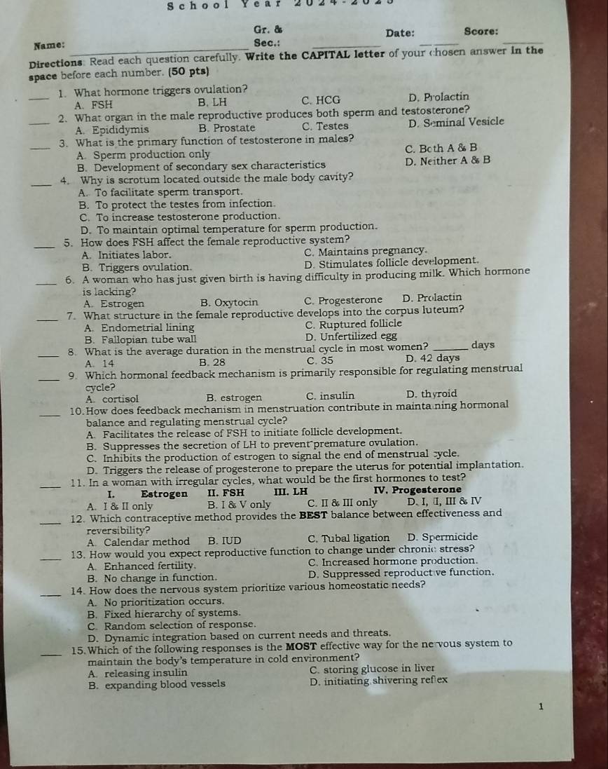 chool Y ear 202 
_
_
Gr. & Date: Score:
Name: _Sec.:_
Directions: Read each question carefully. Write the CAPITAL letter of your chosen answer in the
space before each number. (50 pts)
_
1. What hormone triggers ovulation?
A. FSH B.LH C. HCG D. Prolactin
2. What organ in the male reproductive produces both sperm and testosterone?
_A. Epididymis B. Prostate C. Testes D. Seminal Vesicle
_3. What is the primary function of testosterone in males?
A. Sperm production only C. Both A & B
B. Development of secondary sex characteristics D. Neither A & B
_
4. Why is scrotum located outside the male body cavity?
A. To facilitate sperm transport.
B. To protect the testes from infection.
C. To increase testosterone production.
D. To maintain optimal temperature for sperm production.
_
5. How does FSH affect the female reproductive system?
A. Initiates labor. C. Maintains pregnancy.
B. Triggers ovulation. D. Stimulates follicle development.
_6. A woman who has just given birth is having difficulty in producing milk. Which hormone
is lacking?
A. Estrogen B. Oxytocin C. Progesterone D. Prolactin
_7. What structure in the female reproductive develops into the corpus luteum?
A Endometrial lining C. Ruptured follicle
B. Fallopian tube wall D. Unfertilized egg
_8. What is the average duration in the menstrual cycle in most women? _days
A. 14 B. 28 C. 35 D. 42 days
_9. Which hormonal feedback mechanism is primarily responsible for regulating menstrual
cycle?
A. cortisol B. estrogen C. insulin D. thyroid
_
10.How does feedback mechanism in menstruation contribute in mainta ning hormonal
balance and regulating menstrual cycle?
A. Facilitates the release of FSH to initiate follicle development.
B. Suppresses the secretion of LH to prevent premature ovulation.
C. Inhibits the production of estrogen to signal the end of menstrual cycle.
D. Triggers the release of progesterone to prepare the uterus for potential implantation.
_
11. In a woman with irregular cycles, what would be the first hormones to test?
I. Estrogen II. FSH III. LH IV. Progesterone
A. I & II only B. I & V only C. I & III only D. I, I, I& Ⅳ
_
12. Which contraceptive method provides the BEST balance between effectiveness and
reversibility?
A Calendar method B. IUD C. Tubal ligation D. Spermicide
_
13. How would you expect reproductive function to change under chronic stress?
A. Enhanced fertility. C. Increased hormone production.
B. No change in function. D. Suppressed reproduct ve function.
_
14. How does the nervous system prioritize various homeostatic needs?
A. No prioritization occurs.
B. Fixed hierarchy of systems.
C. Random selection of response.
D. Dynamic integration based on current needs and threats.
_
15. Which of the following responses is the MOST effective way for the ne vous system to
maintain the body's temperature in cold environment?
A. releasing insulin C. storing glucose in liver
B. expanding blood vessels D. initiating shivering refex
1