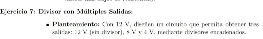 Divisor con Múltiples Salidas: 
Planteamiento: Con 12 V, diseñen un circuito que permita obtener tres 
salidas: 12 V (sin divisor), 8 V y 4 V, mediante divisores encadenados.