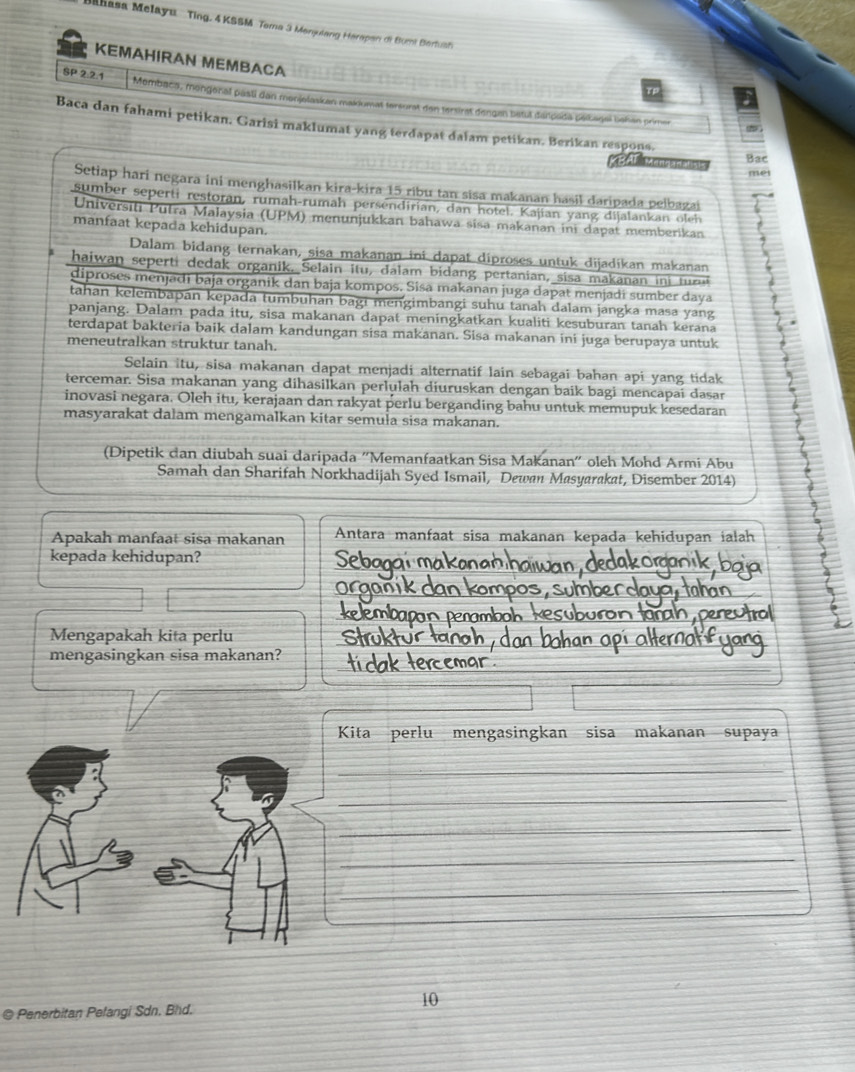 Mahasa Melayu Ting. 4 KSSM Tama 3 Monjulang Herapan di Bumt Beriuah
KEMAHIRAN MEMBACA
SP 2.2.1 Membaca, mengenal pasti dan monjelaskan makdumat tersurat den tersirat dengen betut danpada péliagel behan primer
Baca dan fahami petikan. Garisi maklumat yang terdapat dalam petikan. Berikan respons.
anatisi Bac
met
Setiap hari negara ini menghasilkan kira-kira 15 ribu tan sisa makanan hasil daripada pelbazai
sumber seperti restoran, rumah-rumah persendirian, dan hotel. Kajian yang dijalankan oleh
Universiti Putra Malaysia (UPM) menunjukkan bahawa sisa makanan ini dapat memberikan
manfaat kepada kehidupan.
Dalam bidang ternakan, sisa makanan ini dapat diproses untuk dijadíkan makanan
haiwan seperti dedak organik. Selain itu, dalam bidang pertanian, sisa makanan in tur
diproses menjadi baja organik dan baja kompos. Sisa makanan juga dapat menjadí sumber daya
tahan kelembapan kepada tumbuhan bagi mengimbangi suhu tanah dalam jangka masa yang
panjang. Dalam pada itu, sisa makanan dapat meningkatkan kualiti kesuburan tanah kerana
terdapat bakteria baik dalam kandungan sisa makanan. Sisa makanan ini juga berupaya untuk ← .
meneutralkan struktur tanah.
Selain itu, sisa makanan dapat menjadi alternatif lain sebagai bahan api yang tidak
tercemar. Sisa makanan yang dihasilkan perlulah diuruskan dengan baik bagi mencapai dasar
inovasi negara. Oleh itu, kerajaan dan rakyat perlu berganding bahu untuk memupuk kesedaran
masyarakat dalam mengamalkan kitar semuła sisa makanan.
(Dipetik dan diubah suai daripada ''Memanfaatkan Sisa Makanan'' oleh Mohd Armi Abu
Samah dan Sharifah Norkhadijah Syed Ismail, Dewan Masyarakat, Disember 2014)
Apakah manfaat sisa makanan Antara manfaat sisa makanan kepada kehidupan ialah
kepada kehidupan? Sebo
m o 
Mengapakah kita perlu
mengasingkan sisa makanan?
Kita perlu mengasingkan sisa makanan supaya
_
_
_
_
_
__
10
@ Penerbitan Pelangi Sdn. Bhd.