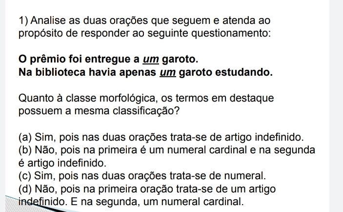 Analise as duas orações que seguem e atenda ao
propósito de responder ao seguinte questionamento:
O prêmio foi entregue a um garoto.
Na biblioteca havia apenas um garoto estudando.
Quanto à classe morfológica, os termos em destaque
possuem a mesma classificação?
(a) Sim, pois nas duas orações trata-se de artigo indefinido.
(b) Não, pois na primeira é um numeral cardinal e na segunda
é artigo indefinido.
(c) Sim, pois nas duas orações trata-se de numeral.
(d) Não, pois na primeira oração trata-se de um artigo
indefinido. E na segunda, um numeral cardinal.