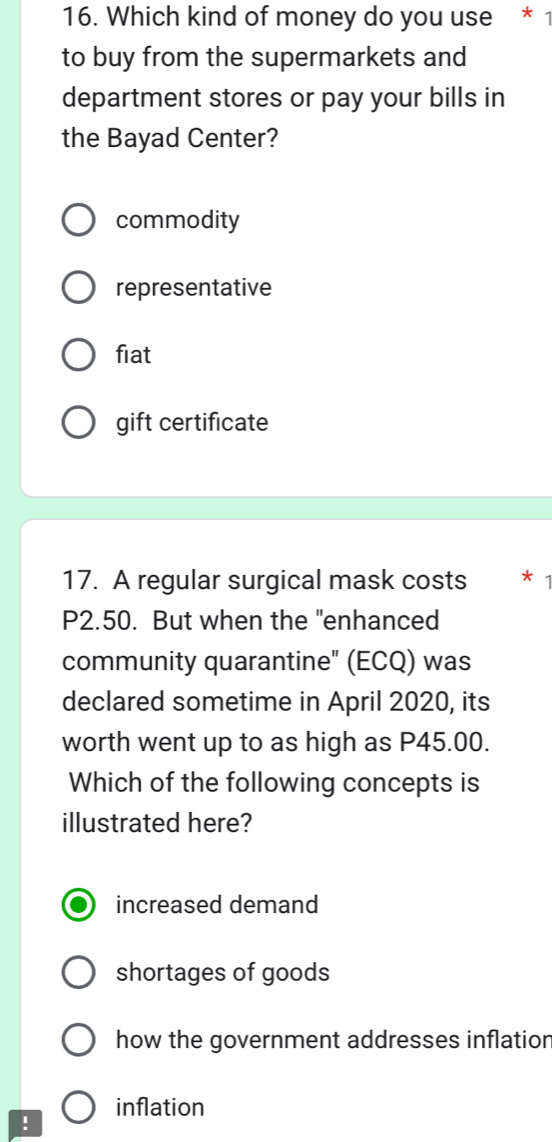 Which kind of money do you use * 1
to buy from the supermarkets and
department stores or pay your bills in
the Bayad Center?
commodity
representative
fiat
gift certificate
17. A regular surgical mask costs * 1
P2.50. But when the "enhanced
community quarantine" (ECQ) was
declared sometime in April 2020, its
worth went up to as high as P45.00.
Which of the following concepts is
illustrated here?
increased demand
shortages of goods
how the government addresses inflation
inflation
!