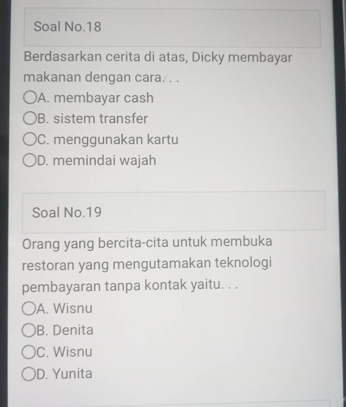 Soal No.18
Berdasarkan cerita di atas, Dicky membayar
makanan dengan cara. . .
A. membayar cash
B. sistem transfer
C. menggunakan kartu
D. memindai wajah
Soal No.19
Orang yang bercita-cita untuk membuka
restoran yang mengutamakan teknologi
pembayaran tanpa kontak yaitu. . .
A. Wisnu
B. Denita
C. Wisnu
D. Yunita