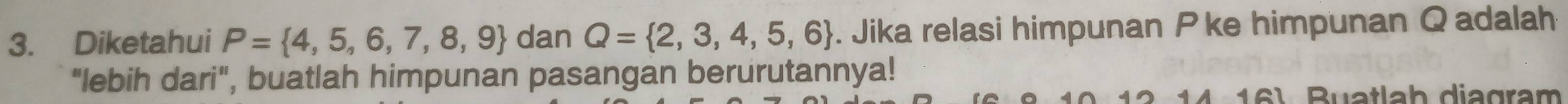 Diketahui P= 4,5,6,7,8,9 dan Q= 2,3,4,5,6. Jika relasi himpunan P ke himpunan Qadalah 
"lebih dari", buatlah himpunan pasangan berurutannya! 
Buatlab diagram