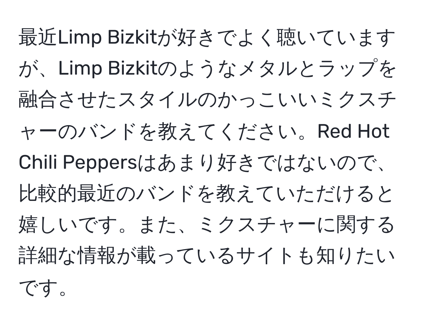 最近Limp Bizkitが好きでよく聴いていますが、Limp Bizkitのようなメタルとラップを融合させたスタイルのかっこいいミクスチャーのバンドを教えてください。Red Hot Chili Peppersはあまり好きではないので、比較的最近のバンドを教えていただけると嬉しいです。また、ミクスチャーに関する詳細な情報が載っているサイトも知りたいです。