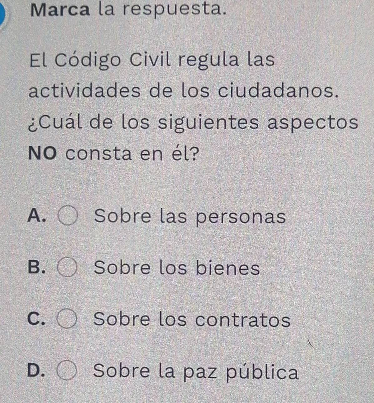 Marca la respuesta.
El Código Civil regula las
actividades de los ciudadanos.
¿Cuál de los siguientes aspectos
NO consta en él?
A. Sobre las personas
B. Sobre los bienes
C. Sobre los contratos
D. Sobre la paz pública