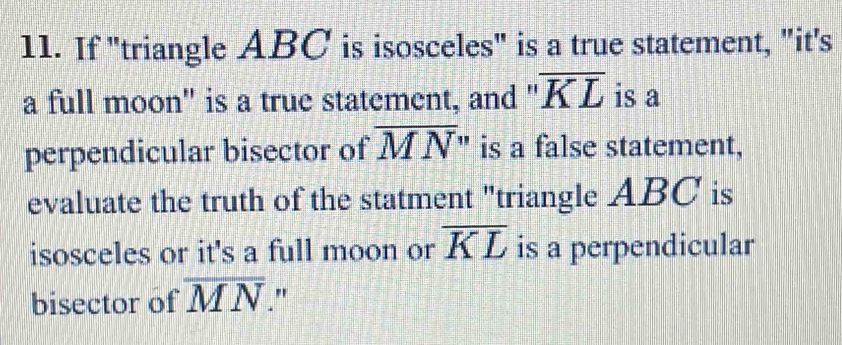 If "triangle ABC is isosceles" is a true statement, "it's 
a full moon" is a true statement, and " overline KL is a 
perpendicular bisector of overline MN " is a false statement, 
evaluate the truth of the statment "triangle ABC is 
isosceles or it's a full moon or overline KL is a perpendicular 
bisector of overline MN "