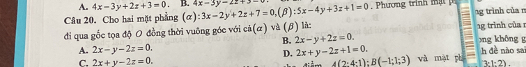 A. 4x-3y+2z+3=0. B. 4x-3y-2z+3-
Câu 20. Cho hai mặt phẳng (α) ):3x-2y+2z+7=0, (beta :5x-4y+3z+1=0. Phương trinh m ạt
đi qua gốc tọa độ O đồng thời vuông góc với cdot a(alpha ) và (β) là: ng trình của n
B. 2x-y+2z=0. 1g trình của 1
A. 2x-y-2z=0. 2x+y-2z+1=0. bng không g
D. h đề nào sa
C. 2x+y-2z=0. 4(2:4:1):B(-1;1;3) và mặt phi 3:1:2).