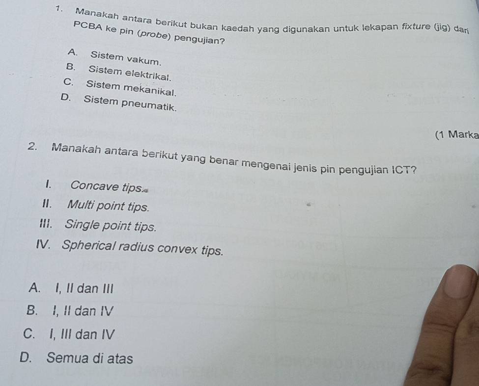 Manakah antara berikut bukan kaedah yang digunakan untuk lekapan fixture (jig) dari
PCBA ke pin (probe) pengujian?
A. Sistem vakum.
B. Sistem elektrikal.
C. Sistem mekanikal.
D. Sistem pneumatik.
(1 Marka
2. Manakah antara berikut yang benar mengenai jenis pin pengujian ICT?
I. Concave tips
II. Multi point tips.
III. Single point tips.
IV. Spherical radius convex tips.
A. I, II dan III
B. I, II dan IV
C. I, III dan IV
D. Semua di atas