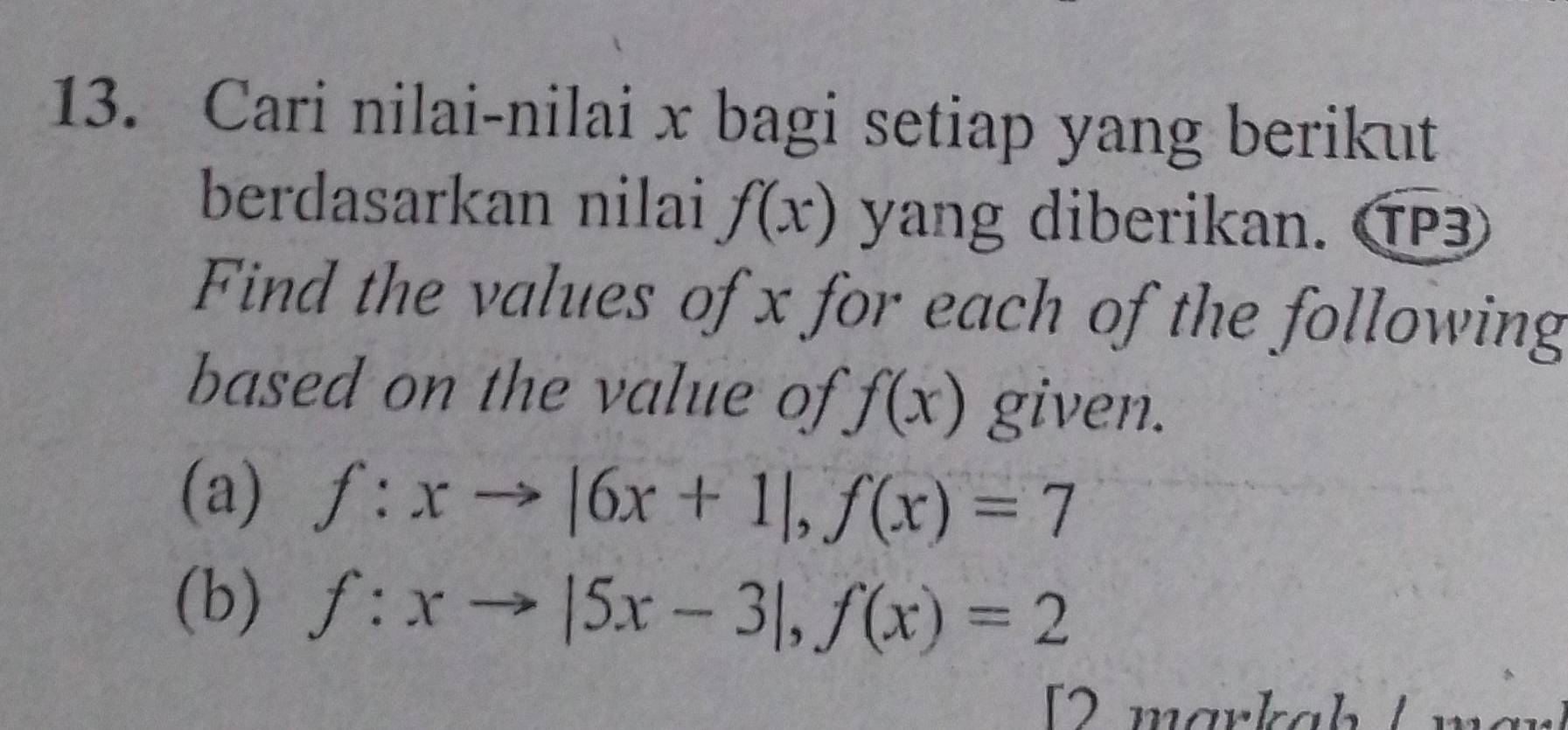 Cari nilai-nilai x bagi setiap yang berikut 
berdasarkan nilai f(x) yang diberikan. TP3 
Find the values of x for each of the following 
based on the value of f(x) given. 
(a) f:xto |6x+1|, f(x)=7
(b) f:xto |5x-3|, f(x)=2
[2 markaḥ / mär