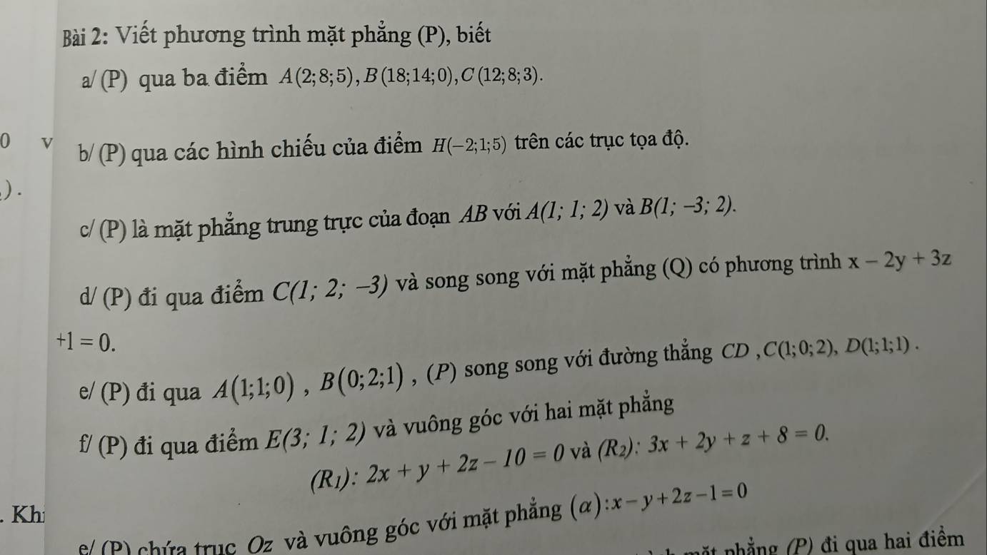 Viết phương trình mặt phẳng (P), biết 
a/ (P) qua ba điểm A(2;8;5), B(18;14;0), C(12;8;3). 
0 v b/(P) qua các hình chiếu của điểm H(-2;1;5) trên các trục tọa độ. 
) .
c/(P) là mặt phẳng trung trực của đoạn AB với A(1;1;2) và B(1;-3;2).
d/(P) đi qua điểm C(1;2;-3) và song song với mặt phẳng (Q) có phương trình x-2y+3z
+1=0. 
e/ (P) đi qua A(1;1;0), B(0;2;1) , (P) song song với đường thẳng CD C(1;0;2), D(1;1;1).
f/(P) đi qua điểm E(3;1;2) và vuông góc với hai mặt phẳng
(R_1):2x+y+2z-10=0 và (R_2):3x+2y+z+8=0. 
. Khi 
s P chứ a trục Oz và vuông góc với mặt phẳng (α) x-y+2z-1=0
* nhẳng (P) đi qua hai điểm