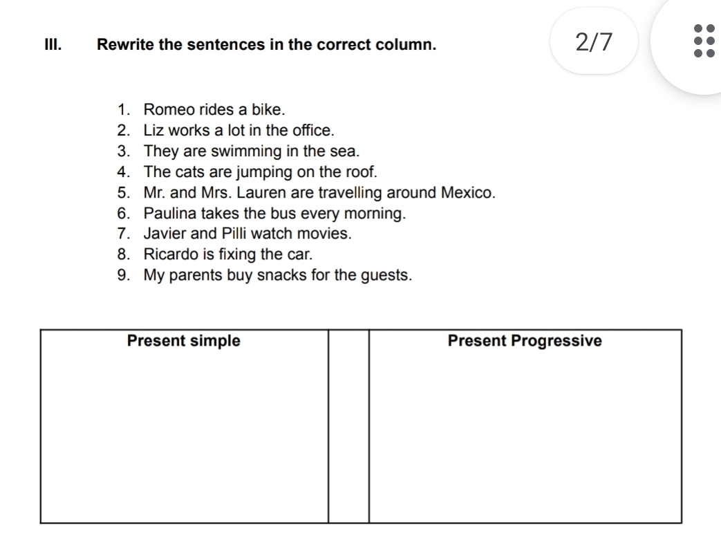 Rewrite the sentences in the correct column. 2/7 
1. Romeo rides a bike. 
2. Liz works a lot in the office. 
3. They are swimming in the sea. 
4. The cats are jumping on the roof. 
5. Mr. and Mrs. Lauren are travelling around Mexico. 
6. Paulina takes the bus every morning. 
7. Javier and Pilli watch movies. 
8. Ricardo is fixing the car. 
9. My parents buy snacks for the guests.