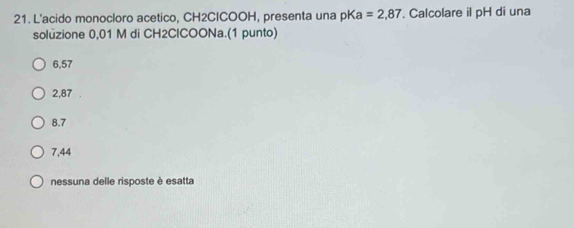 L'acido monocloro acetico, CH2CICOOH, presenta una pKa =2,87. Calcolare il pH di una
soluzione 0,01 M di CH2ClCOONa.(1 punto)
6,57
2,87
8.7
7,44
nessuna delle risposte è esatta