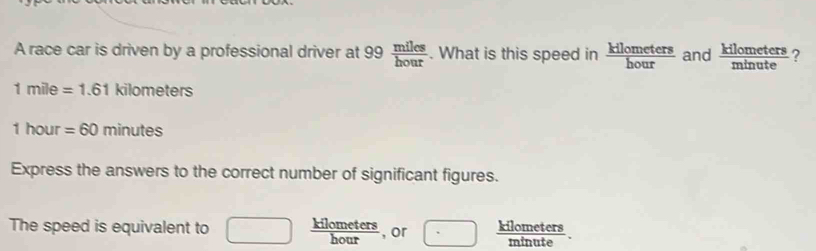 A race car is driven by a professional driver at 99  miles/hour . What is this speed in  kilometers/hour  and  kilometers/minute  ?
1mile=1.61kilometers
1hour =60minutes
Express the answers to the correct number of significant figures. 
The speed is equivalent to □  kilometers/hour  , or ·  kilometers/minute .