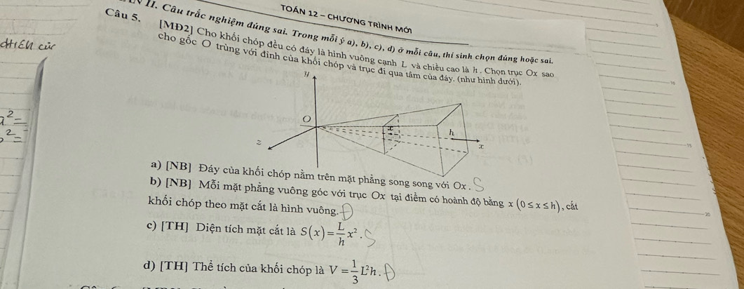 TOán 12 - chương trình mới
N II. Câu trắc nghiệm đúng sai. Trong mỗi ý a), b), c), d) ở mỗi câu, thí sinh chọn đúng hoặc sai
Câu 5. [MĐ2] Cho khối chóp đều có đây là hình vuông cạnh L và chn trục Ox sao
cho gốc O trùng với đỉnh của khối chóp ưới).
a) [NB] Đáy củhẳng song song với Ox.
b) [NB] Mỗi mặt phẳng vuông góc với trục Ox tại điểm có hoành độ bằng x(0≤ x≤ h)
khối chóp theo mặt cắt là hình vuông. , cắt
20
c) [TH] Diện tích mặt cắt là S(x)= L/h x^2
d) [TH] Thể tích của khối chóp là V= 1/3 L^2h.