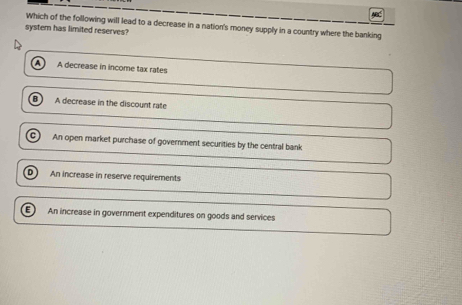 MC
Which of the following will lead to a decrease in a nation's money supply in a country where the banking
system has limited reserves?
A decrease in income tax rates
A decrease in the discount rate
An open market purchase of government securities by the central bank
D An increase in reserve requirements
E  An increase in governmerit expenditures on goods and services