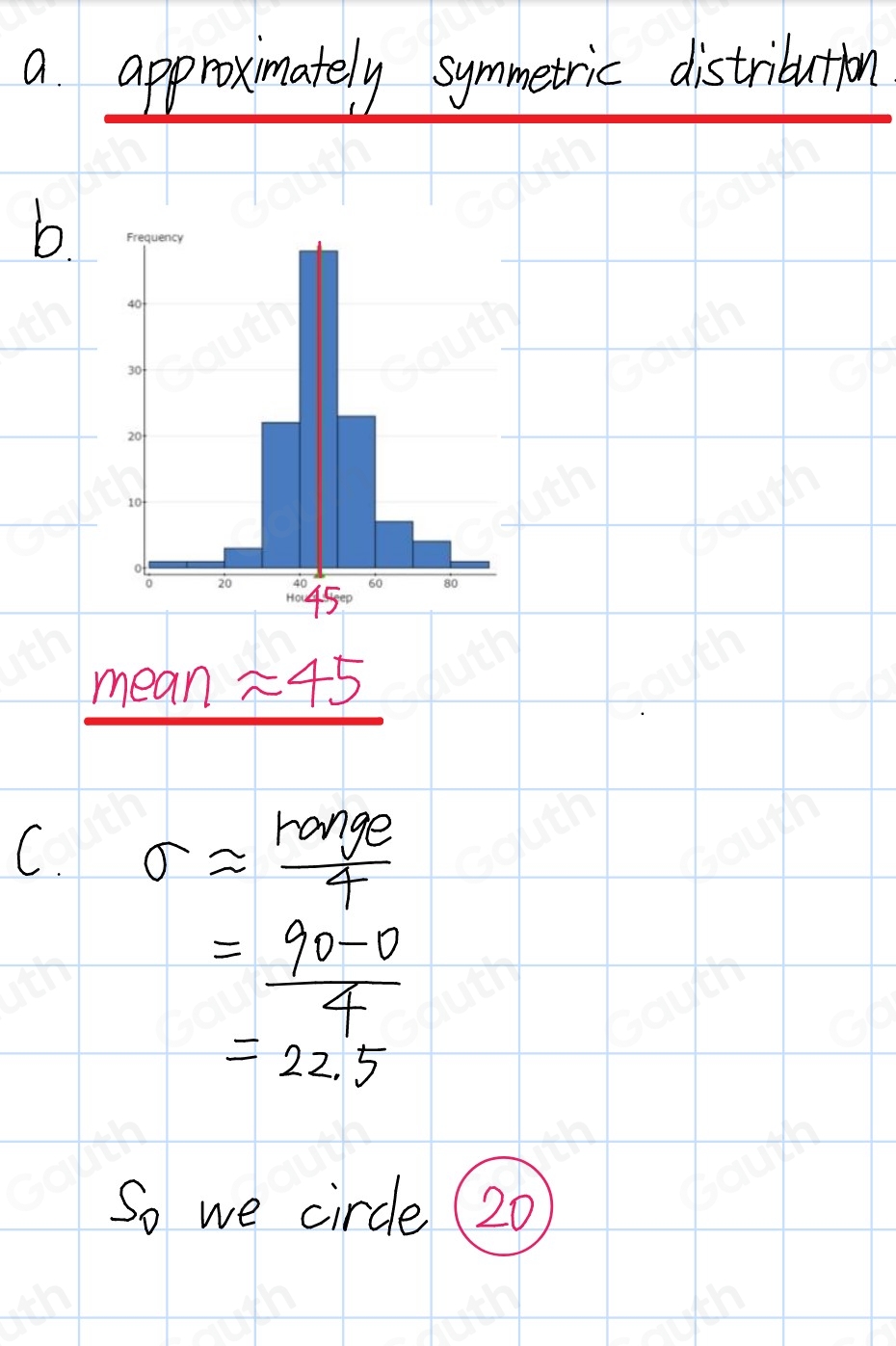 a approximately symmetric distribution 
b 
mean approx 45
C. sigma approx  ronge/4 
= (90-0)/4 
=22.5
So we circle (20