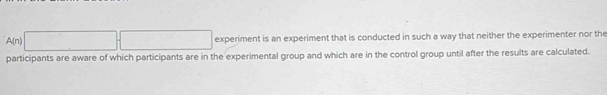 A(n)□ +□ experiment is an experiment that is conducted in such a way that neither the experimenter nor the 
participants are aware of which participants are in the experimental group and which are in the control group until after the results are calculated.