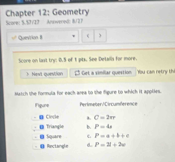 Chapter 12: Geometry
Score: 5.57/27 Answered: 8/27
Question 8
>
Score on last try: 0.5 of 1 pts, See Details for more.
Next question Get a similar question You can retry th
Match the formula for each area to the figure to which it applies.
Figure Perimeter/Circumference
Circle a. C=2π r
Triangle b, P=4s
Square c, P=a+b+c
Rectangle d.. P=2l+2w