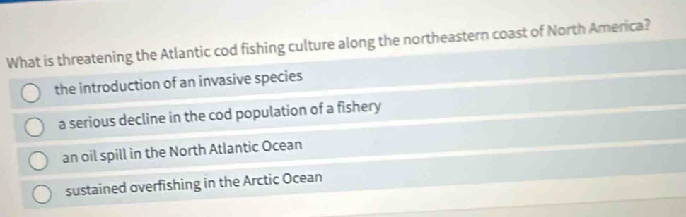 What is threatening the Atlantic cod fishing culture along the northeastern coast of North America?
the introduction of an invasive species
a serious decline in the cod population of a fishery
an oil spill in the North Atlantic Ocean
sustained overfishing in the Arctic Ocean