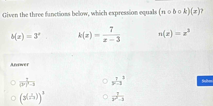 Given the three functions below, which expression equals (ncirc bcirc k)(x) ?
b(x)=3^x
k(x)= 7/x-3 
n(x)=x^3
Answer
frac 7(3^x)^3-3
 7/3^x-3 ^3
Subm
(3^((frac 7)x-3))^3
frac 73^(x^3)-3