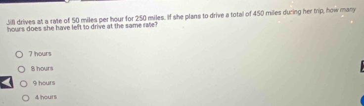 Jill drives at a rate of 50 miles per hour for 250 miles. If she plans to drive a total of 450 miles during her trip, how many
hours does she have left to drive at the same rate?
7 hours
8 hours
9 hours
4 hours