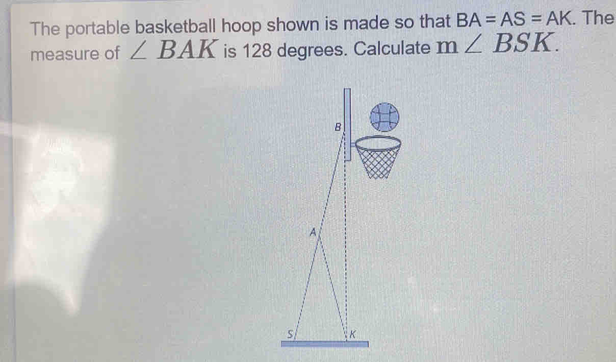 The portable basketball hoop shown is made so that BA=AS=AK. The 
measure of ∠ BAK is 128 degrees. Calculate m∠ BSK.