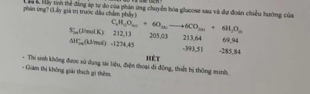 the t e 
Cầu 6. Hảy tính thể đăng áp tự do của phản ứng chuyển hóa glucose sau và dự đoán chiều hướng của
phản ứng? (Lầy giá trị trước dầu chẩm phầy)
S_(2m)°(J/mol.K) : C_6H_12O_6(r)+6O_2(k)to 6CO_2(k)+6H_2O_(l) 212, 13 205, 03 213, 64 69, 94
△ H_(2m)°(kJ/mol):-12 74, 45 -393, 51 - 285, 84
hét
Thí sinh không được sử dụng tải liệu, điện thoại di động, thiết bị thông minh.
Giám thị không giải thích gì thêm.