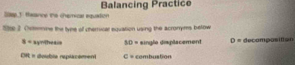 Balancing Practice 
ase 3. tasance the chemical equation 
Se 2 Cetermine the tyne of chemical equation using the acronyms below
8° syntheais SD= single displacement D= decomposition
DR= Bouble replacement c= combustion