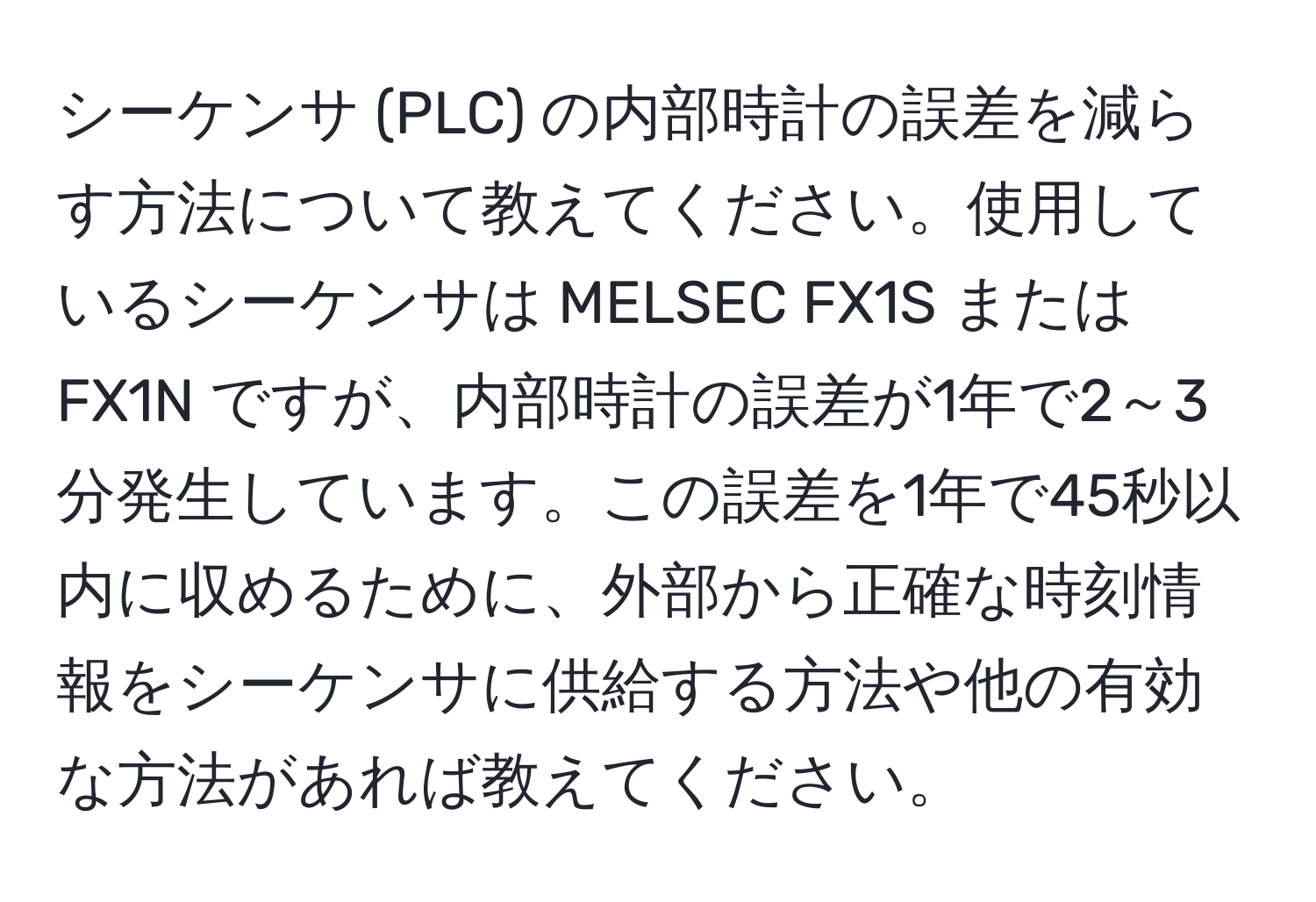 シーケンサ (PLC) の内部時計の誤差を減らす方法について教えてください。使用しているシーケンサは MELSEC FX1S または FX1N ですが、内部時計の誤差が1年で2～3分発生しています。この誤差を1年で45秒以内に収めるために、外部から正確な時刻情報をシーケンサに供給する方法や他の有効な方法があれば教えてください。