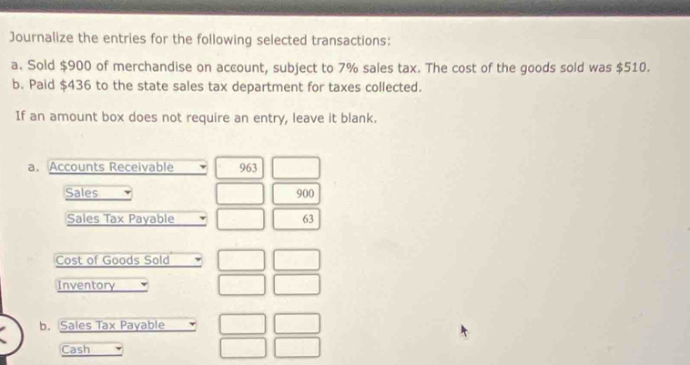 Journalize the entries for the following selected transactions: 
a. Sold $900 of merchandise on account, subject to 7% sales tax. The cost of the goods sold was $510. 
b. Paid $436 to the state sales tax department for taxes collected. 
If an amount box does not require an entry, leave it blank. 
a. Accounts Receivable 963
Sales 900
Sales Tax Payable 63
Cost of Goods Sold 
Inventory 
b. Sales Tax Payable 
Cash