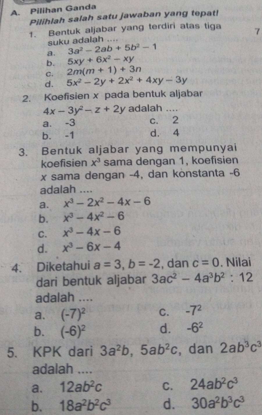 Pilihan Ganda
Pilihlah salah satu jawaban yang tepat!
1. Bentuk aljabar yang terdiri atas tiga
7
suku adalah ....
a. 3a^2-2ab+5b^2-1
b. 5xy+6x^2-xy
C. 2m(m+1)+3n
d. 5x^2-2y+2x^2+4xy-3y
2. Koefisien x pada bentuk aljabar
4x-3y^2-z+2y adalah ....
a. -3 c. 2
b. -1 d. 4
3. Bentuk aljabar yang mempunyai
koefisien x^3 sama dengan 1, koefisien
x sama dengan -4, dan konstanta -6
adalah ....
a. x^3-2x^2-4x-6
b. x^3-4x^2-6
C. x^3-4x-6
d. x^3-6x-4
4. Diketahui a=3, b=-2 , dan c=0. Nilai
dari bentuk aljabar 3ac^2-4a^3b^2:12
adalah ....
a. (-7)^2
C. -7^2
b. (-6)^2
d. -6^2
5. KPK dari 3a^2b, 5ab^2c , dan 2ab^3c^3
adalah ....
a. 12ab^2c C. 24ab^2c^3
b. 18a^2b^2c^3 d. 30a^2b^3c^3