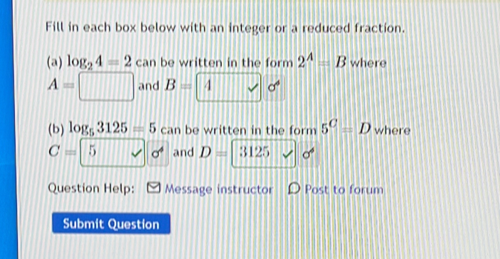 Fill in each box below with an integer or a reduced fraction. 
(a) log _24=2 can be written in the form 2^A=B where
A=□ and B=4sqrt()sigma^6
(b) log _53125=5 can be written in the form 5^C=D where
C=5sqrt(sigma^4) and D=|3125 x| sigma^6
Question Help: Message instructor D Post to forum 
Submit Question