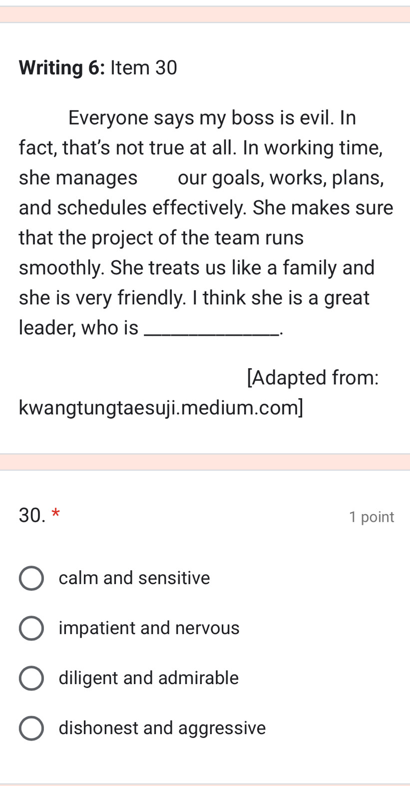 Writing 6: Item 30
Everyone says my boss is evil. In
fact, that’s not true at all. In working time,
she manages our goals, works, plans,
and schedules effectively. She makes sure
that the project of the team runs
smoothly. She treats us like a family and
she is very friendly. I think she is a great
leader, who is_
[Adapted from:
kwangtungtaesuji.medium.com]
30. * 1 point
calm and sensitive
impatient and nervous
diligent and admirable
dishonest and aggressive