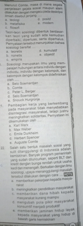 Menurut Comte, masa di mana segala
penjelasan gejala sosial maupun alam
dilakukan dengan mengacu pada deskripsi
ilmiah disebut jenjang .
a. teologi d. positif
b.metafisika e. modern
c. filosofi
Teori-teori sosiologi dibentuk berdasar-
kan teori yang sudah ada kemudian
diperbaiki, diperluas, serta diperhalus.
Pernyataan tersebut menunjukkan bahwa
sosiologi bersifat_
a. teoretis d. kumulatif
b. nonetis e. objektif
c. empiris
) Sosiologi merupakan ilmu yang mem-
pelajari hubungan antara individu dengan
individu, individu dengan kelompok, dan
kelompok dengan kelompok didefinisikan
oleh ....
a. Selo Soemardjan
b. Comte
c. Peter L. Berger
d. Selo Soemardjan
e. Snouck Hurgronje
1. Pembagian kerja yang berkembang
pada masyarakat tidak menyebabkan
disintegrasi masyarakat, tetapi justru
meningkatkan solidaritas. Pernyataan ini
dikemukakan oleh ....
a. Kari Marx
b. Max Weber
c. Emile Durkheim
d. Herbert Spencer
e. Auguste Comte
22.  Salah satu bentuk masalah sosial yang
sulit ditanggulangi di Indonesia adalah
kemiskinan. Banyak program pemerintah
yang sudah diluncurkan, seperti BLT dan
kredit dengan bunga rendah untuk usaha
kecil dan menengah. Berkaitan dengan ilmu
sosiologi, upaya menanggulangi masalah
tersebut dilakukan dengan cara .... HOTS
a. memberikan pekerjaan kepada masya-
rakat
b. meningkatkan pendidikan masyarakat
c. memberikan dana hibah kepada
masyarakat kurang mampu
d. mengubah pola pikir masyarakat
konsumtif menjadi produktif
e. memberikan jaminan hidup layak
kepada masyarakat yang hidup di
bawah garis kemiskinan