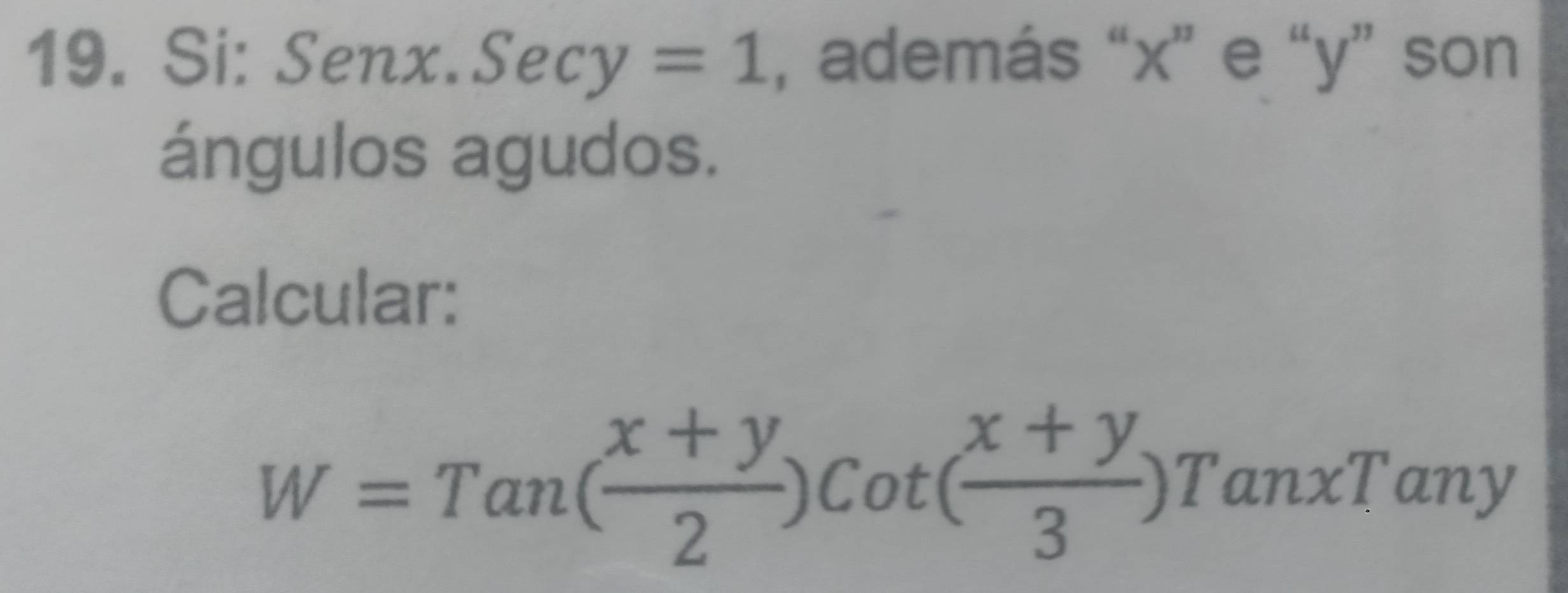 Si: Senx. S ecy=1 , además “ x ” e “ y ” son 
ángulos agudos. 
Calcular:
W=Tan( (x+y)/2 )Cot( (x+y)/3 )TanxTany