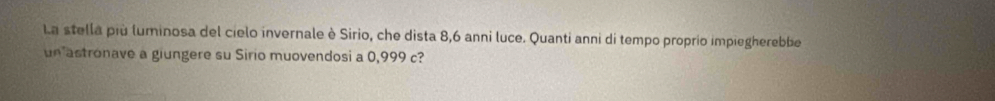 La stella più luminosa del cielo invernale è Sirio, che dista 8, 6 anni luce. Quanti anni di tempo proprio impiegherebbe 
un astronave a giungere su Sirio muovendosi a 0,999 c