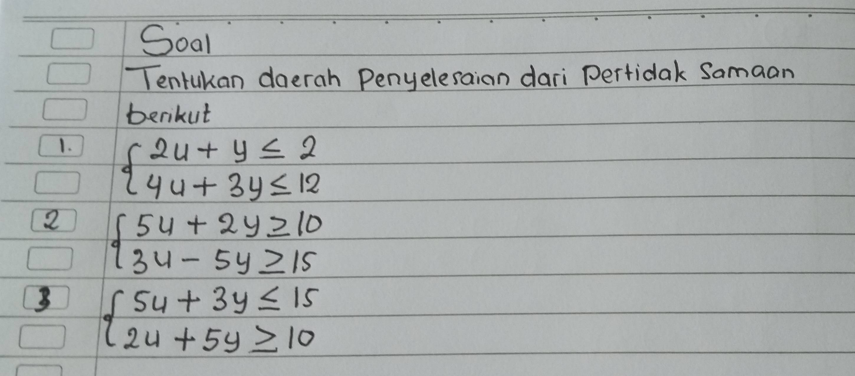 Soal
Tentukan doerah Penyelesaian dari Pertidak Samaan
berikut
1. beginarrayl 2u+y≤ 2 4u+3y≤ 12endarray.
2 beginarrayl 54+2y≥ 10 34-5y≥ 15endarray.
3 beginarrayl 5u+3y≤ 15 2u+5y≥ 10endarray.