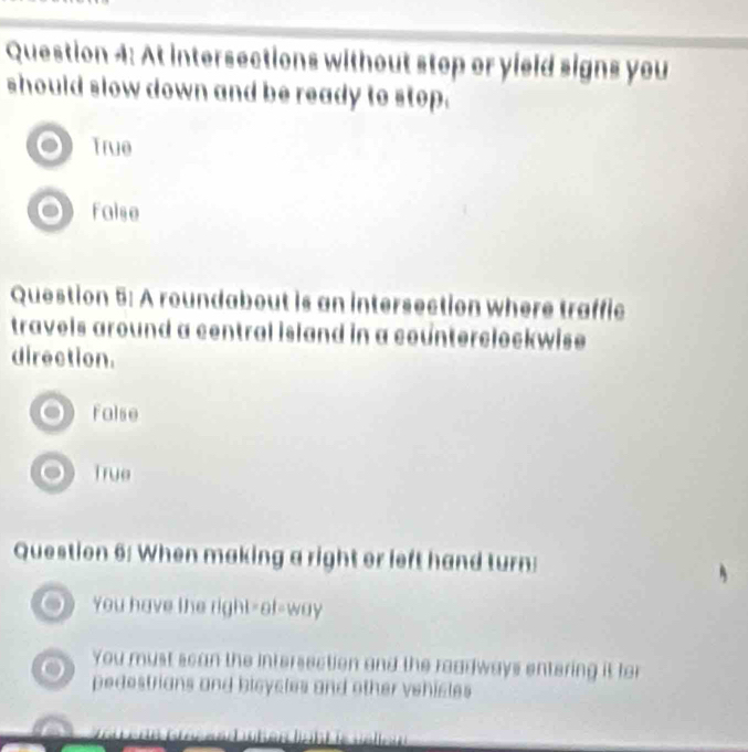 At intersections without stop or yield signs you
should slow down and be ready to stop.
True
false
Question 5: A roundabout is an intersection where traffic
travels around a central island in a counterclockwise.
direction.
False
True
Question 6: When making a right or left hand turn:
You have the right=of-way
You must scan the intersection and the readways entering it for
pedestrians and bleycles and other vehictes