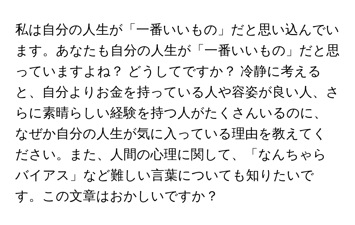 私は自分の人生が「一番いいもの」だと思い込んでいます。あなたも自分の人生が「一番いいもの」だと思っていますよね？ どうしてですか？ 冷静に考えると、自分よりお金を持っている人や容姿が良い人、さらに素晴らしい経験を持つ人がたくさんいるのに、なぜか自分の人生が気に入っている理由を教えてください。また、人間の心理に関して、「なんちゃらバイアス」など難しい言葉についても知りたいです。この文章はおかしいですか？