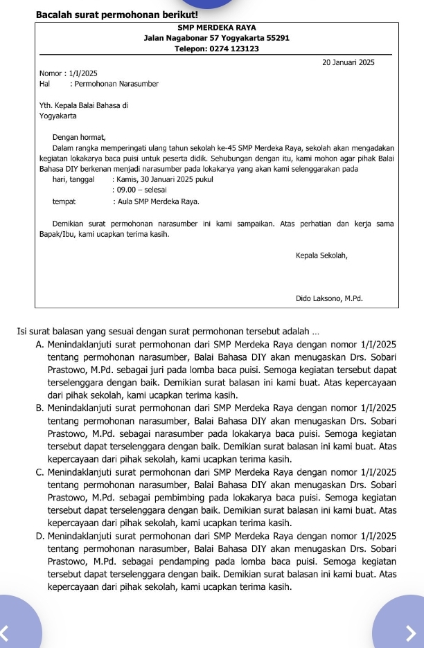 Bacalah surat permohonan berikut!
SMP MERDEKA RAYA
Jalan Nagabonar 57 Yogyakarta 55291
Telepon: 0274 123123
20 Januari 2025
Nomor : 1/I/2025
Hal : Permohonan Narasumber
Yth. Kepala Balai Bahasa di
Yogyakarta
Dengan hormat,
Dalam rangka memperingati ulang tahun sekolah ke-45 SMP Merdeka Raya, sekolah akan mengadakan
kegiatan lokakarya baca puisi untuk peserta didik. Sehubungan dengan itu, kami mohon agar pihak Balai
Bahasa DIY berkenan menjadi narasumber pada lokakarya yang akan kami selenggarakan pada
hari, tanggal : Kamis, 30 Januari 2025 pukul
; 09.00 - selesai
tempat : Aula SMP Merdeka Raya.
Demikian surat permohonan narasumber ini kami sampaikan. Atas perhatian dan kerja sama
Bapak/Ibu, kami ucapkan terima kasih.
Kepala Sekolah,
Dido Laksono, M.Pd.
Isi surat balasan yang sesuai dengan surat permohonan tersebut adalah ...
A. Menindaklanjuti surat permohonan dari SMP Merdeka Raya dengan nomor 1/I/2025
tentang permohonan narasumber, Balai Bahasa DIY akan menugaskan Drs. Sobari
Prastowo, M.Pd. sebagai juri pada lomba baca puisi. Semoga kegiatan tersebut dapat
terselenggara dengan baik. Demikian surat balasan ini kami buat. Atas kepercayaan
dari pihak sekolah, kami ucapkan terima kasih.
B. Menindaklanjuti surat permohonan dari SMP Merdeka Raya dengan nomor 1/I/2025
tentang permohonan narasumber, Balai Bahasa DIY akan menugaskan Drs. Sobari
Prastowo, M.Pd. sebagai narasumber pada lokakarya baca puisi. Semoga kegiatan
tersebut dapat terselenggara dengan baik. Demikian surat balasan ini kami buat. Atas
kepercayaan dari pihak sekolah, kami ucapkan terima kasih.
C. Menindaklanjuti surat permohonan dari SMP Merdeka Raya dengan nomor 1/I/2025
tentang permohonan narasumber, Balai Bahasa DIY akan menugaskan Drs. Sobari
Prastowo, M.Pd. sebagai pembimbing pada lokakarya baca puisi. Semoga kegiatan
tersebut dapat terselenggara dengan baik. Demikian surat balasan ini kami buat. Atas
kepercayaan dari pihak sekolah, kami ucapkan terima kasih.
D. Menindaklanjuti surat permohonan dari SMP Merdeka Raya dengan nomor 1/I/2025
tentang permohonan narasumber, Balai Bahasa DIY akan menugaskan Drs. Sobari
Prastowo, M.Pd. sebagai pendamping pada lomba baca puisi. Semoga kegiatan
tersebut dapat terselenggara dengan baik. Demikian surat balasan ini kami buat. Atas
kepercayaan dari pihak sekolah, kami ucapkan terima kasih.