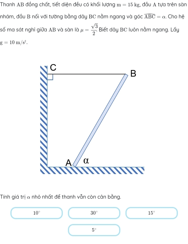 Thanh AB đồng chất, tiết diện đều có khối lượng m=15kg , đầu A tựa trên sàn
nhám, đầu B nối với tường bằng dây BC nằm ngang và góc widehat ABC=alpha. Cho hệ
số ma sát nghỉ giữa AB và sàn là mu = sqrt(3)/2 . Biết dây BC luôn nằm ngang. Lấy
g=10m/s^2. 
Tính giá trị a nhỏ nhất để thanh vẫn còn cân bằng.
10°
30°
15°
5°